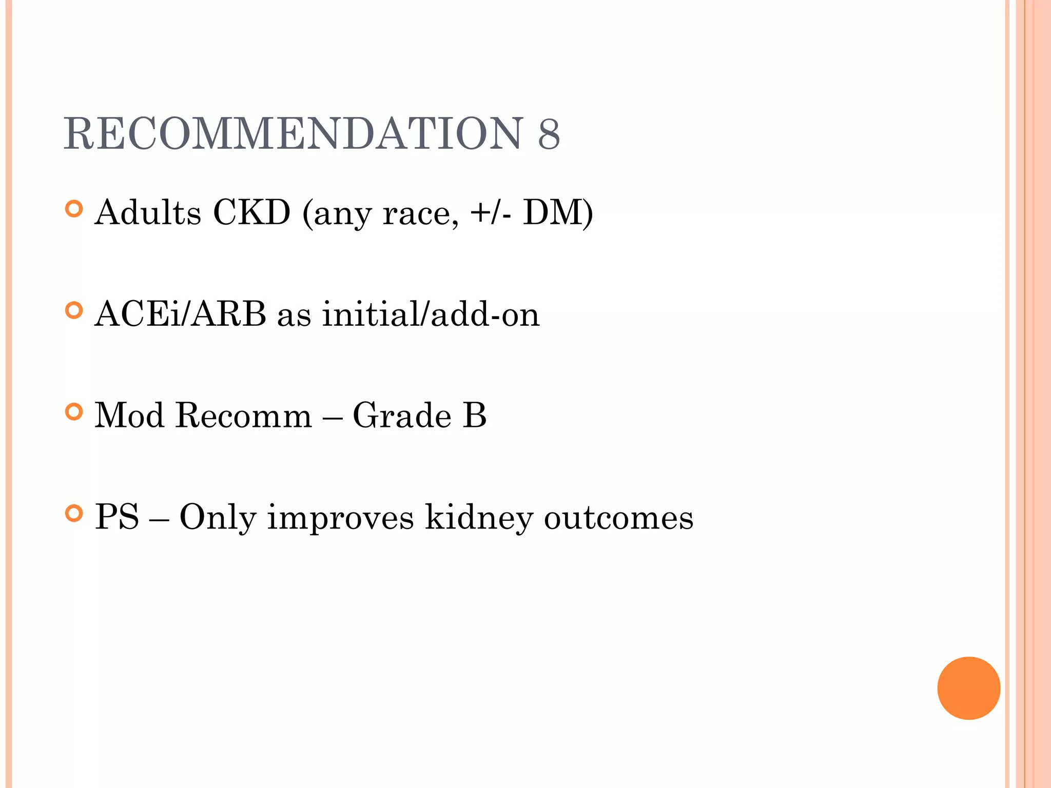 RECOMMENDATION 8


Adults CKD (any race, +/- DM)



ACEi/ARB as initial/add-on



Mod Recomm – Grade B



PS – Only improves kidney outcomes

 