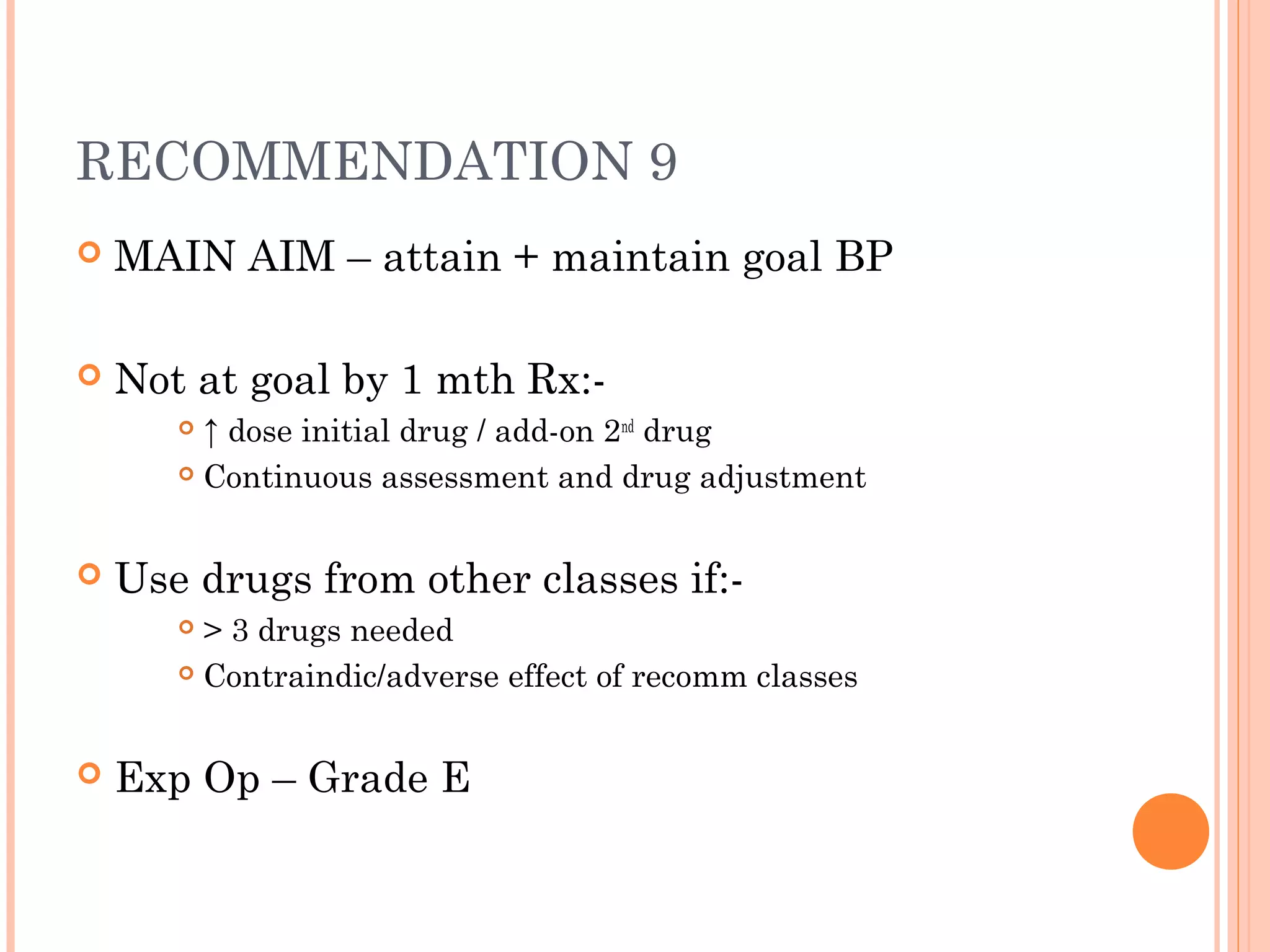 RECOMMENDATION 9


MAIN AIM – attain + maintain goal BP



Not at goal by 1 mth Rx:↑ dose initial drug / add-on 2nd drug
 Continuous assessment and drug adjustment




Use drugs from other classes if:> 3 drugs needed
 Contraindic/adverse effect of recomm classes




Exp Op – Grade E

 