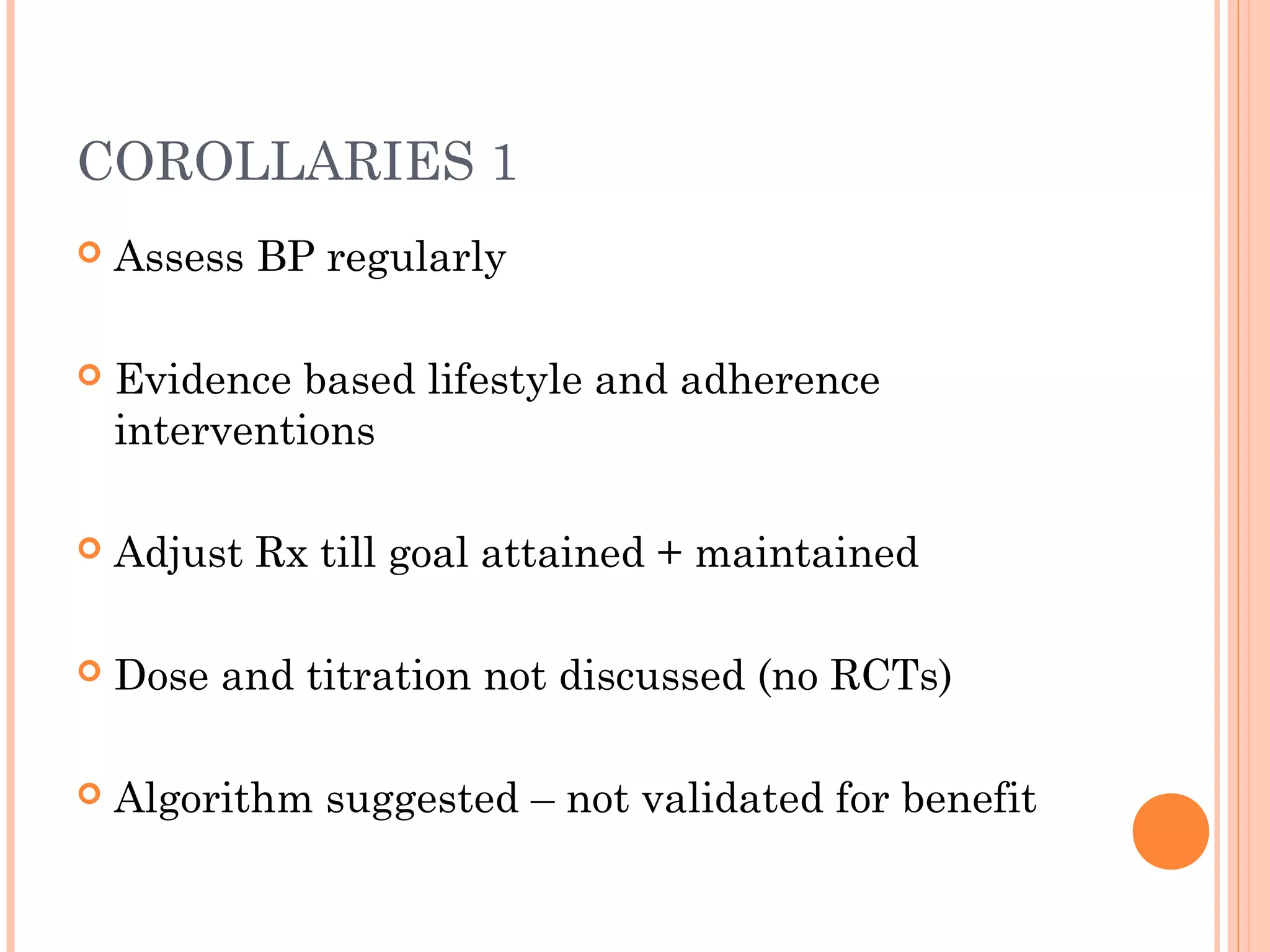 COROLLARIES 1


Assess BP regularly



Evidence based lifestyle and adherence
interventions



Adjust Rx till goal attained + maintained



Dose and titration not discussed (no RCTs)



Algorithm suggested – not validated for benefit

 