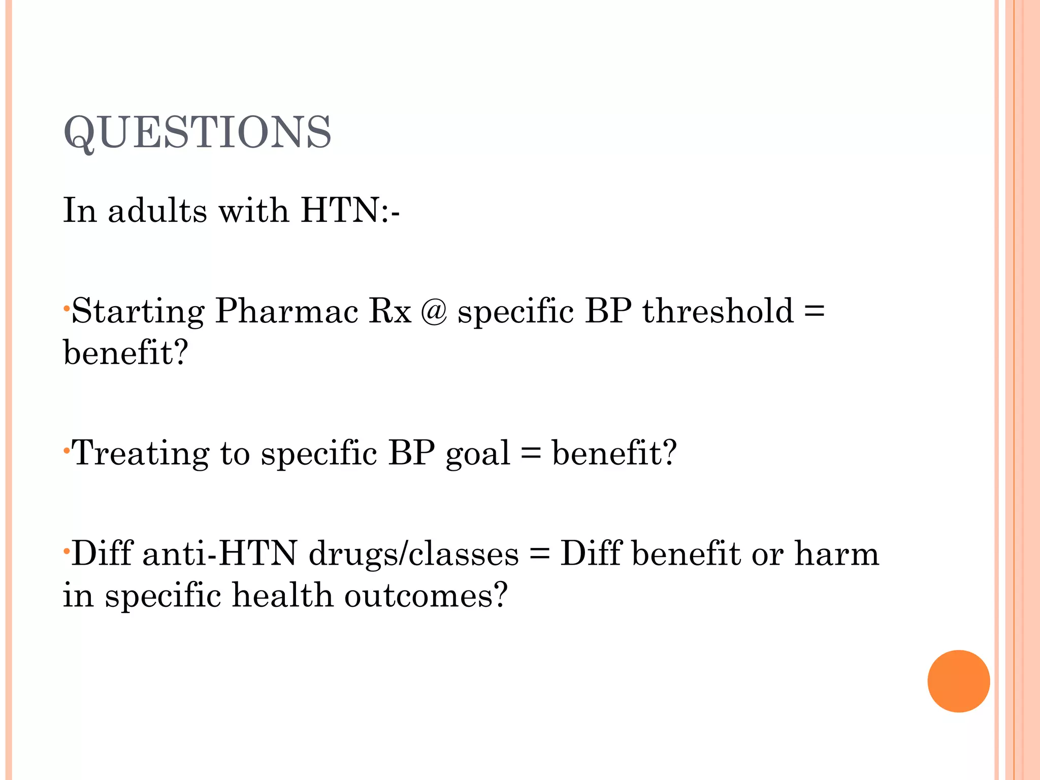 QUESTIONS
In adults with HTN:•Starting

Pharmac Rx @ specific BP threshold =

benefit?
•Treating
•Diff

to specific BP goal = benefit?

anti-HTN drugs/classes = Diff benefit or harm
in specific health outcomes?

 
