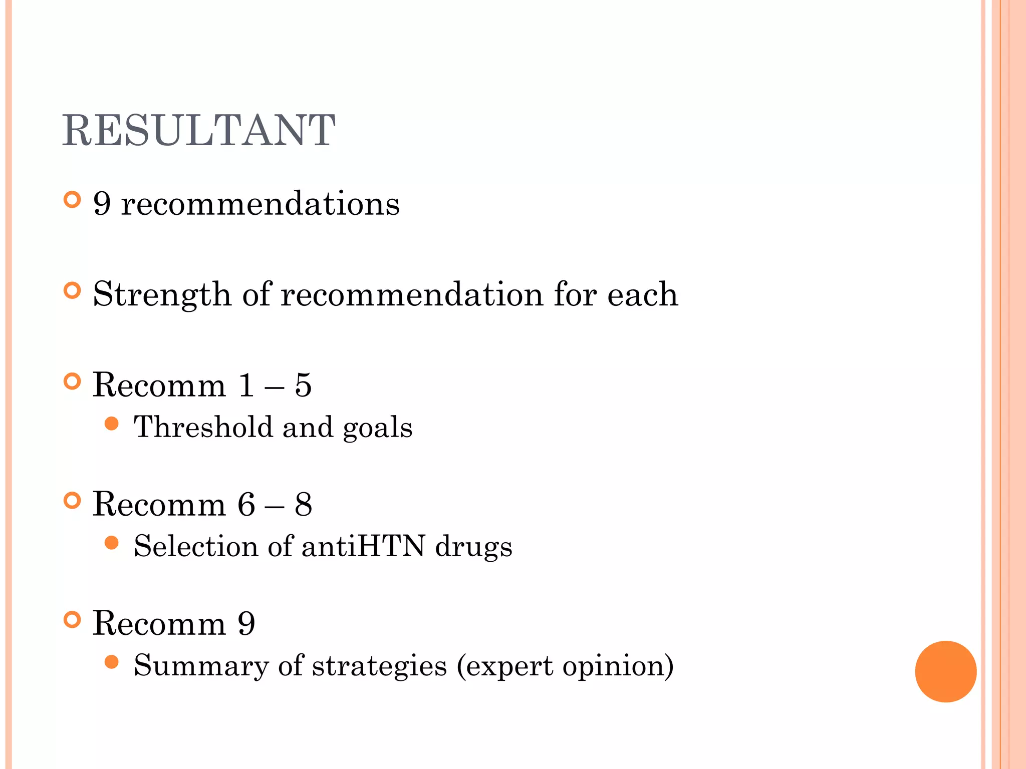 RESULTANT


9 recommendations



Strength of recommendation for each



Recomm 1 – 5
 Threshold



Recomm 6 – 8
 Selection



and goals

of antiHTN drugs

Recomm 9
 Summary

of strategies (expert opinion)

 