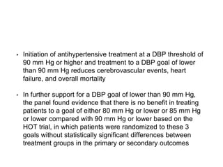 • Initiation of antihypertensive treatment at a DBP threshold of
90 mm Hg or higher and treatment to a DBP goal of lower
than 90 mm Hg reduces cerebrovascular events, heart
failure, and overall mortality
• In further support for a DBP goal of lower than 90 mm Hg,
the panel found evidence that there is no benefit in treating
patients to a goal of either 80 mm Hg or lower or 85 mm Hg
or lower compared with 90 mm Hg or lower based on the
HOT trial, in which patients were randomized to these 3
goals without statistically significant differences between
treatment groups in the primary or secondary outcomes
 