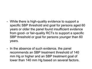• While there is high-quality evidence to support a
specific SBP threshold and goal for persons aged 60
years or older the panel found insufficient evidence
from good- or fair-quality RCTs to support a specific
SBP threshold or goal for persons younger than 60
years.
• In the absence of such evidence, the panel
recommends an SBP treatment threshold of 140
mm Hg or higher and an SBP treatment goal of
lower than 140 mm Hg based on several factors.
 
