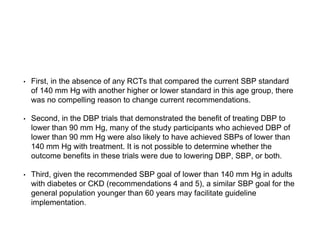 • First, in the absence of any RCTs that compared the current SBP standard
of 140 mm Hg with another higher or lower standard in this age group, there
was no compelling reason to change current recommendations.
• Second, in the DBP trials that demonstrated the benefit of treating DBP to
lower than 90 mm Hg, many of the study participants who achieved DBP of
lower than 90 mm Hg were also likely to have achieved SBPs of lower than
140 mm Hg with treatment. It is not possible to determine whether the
outcome benefits in these trials were due to lowering DBP, SBP, or both.
• Third, given the recommended SBP goal of lower than 140 mm Hg in adults
with diabetes or CKD (recommendations 4 and 5), a similar SBP goal for the
general population younger than 60 years may facilitate guideline
implementation.
 