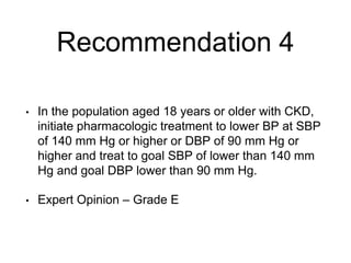 Recommendation 4
• In the population aged 18 years or older with CKD,
initiate pharmacologic treatment to lower BP at SBP
of 140 mm Hg or higher or DBP of 90 mm Hg or
higher and treat to goal SBP of lower than 140 mm
Hg and goal DBP lower than 90 mm Hg.
• Expert Opinion – Grade E
 
