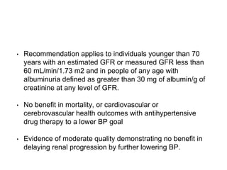 • Recommendation applies to individuals younger than 70
years with an estimated GFR or measured GFR less than
60 mL/min/1.73 m2 and in people of any age with
albuminuria defined as greater than 30 mg of albumin/g of
creatinine at any level of GFR.
• No benefit in mortality, or cardiovascular or
cerebrovascular health outcomes with antihypertensive
drug therapy to a lower BP goal
• Evidence of moderate quality demonstrating no benefit in
delaying renal progression by further lowering BP.
 