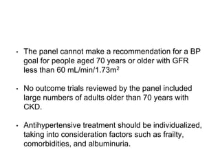 • The panel cannot make a recommendation for a BP
goal for people aged 70 years or older with GFR
less than 60 mL/min/1.73m2
• No outcome trials reviewed by the panel included
large numbers of adults older than 70 years with
CKD.
• Antihypertensive treatment should be individualized,
taking into consideration factors such as frailty,
comorbidities, and albuminuria.
 