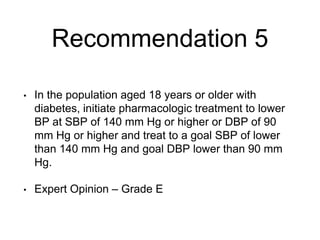 Recommendation 5
• In the population aged 18 years or older with
diabetes, initiate pharmacologic treatment to lower
BP at SBP of 140 mm Hg or higher or DBP of 90
mm Hg or higher and treat to a goal SBP of lower
than 140 mm Hg and goal DBP lower than 90 mm
Hg.
• Expert Opinion – Grade E
 