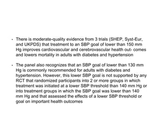 • There is moderate-quality evidence from 3 trials (SHEP, Syst-Eur,
and UKPDS) that treatment to an SBP goal of lower than 150 mm
Hg improves cardiovascular and cerebrovascular health out- comes
and lowers mortality in adults with diabetes and hypertension
• The panel also recognizes that an SBP goal of lower than 130 mm
Hg is commonly recommended for adults with diabetes and
hypertension. However, this lower SBP goal is not supported by any
RCT that randomized participants into 2 or more groups in which
treatment was initiated at a lower SBP threshold than 140 mm Hg or
into treatment groups in which the SBP goal was lower than 140
mm Hg and that assessed the effects of a lower SBP threshold or
goal on important health outcomes
 