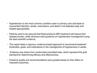 • Hypertension is the most common condition seen in primary care and leads to
myocardial infarction, stroke, renal failure, and death if not detected early and
treated appropriately.
• Patients want to be assured that blood pressure (BP) treatment will reduce their
disease burden, while clinicians want guidance on hypertension management using
the best scientific evidence.
• This report takes a rigorous, evidence-based approach to recommend treatment
thresholds, goals, and medications in the management of hypertension in adults.
• Evidence was drawn from randomized controlled trials, which represent the gold
standard for determining efficacy and effectiveness.
• Evidence quality and recommendations were graded based on their effect on
important outcomes.
 