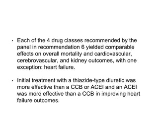 • Each of the 4 drug classes recommended by the
panel in recommendation 6 yielded comparable
effects on overall mortality and cardiovascular,
cerebrovascular, and kidney outcomes, with one
exception: heart failure.
• Initial treatment with a thiazide-type diuretic was
more effective than a CCB or ACEI and an ACEI
was more effective than a CCB in improving heart
failure outcomes.
 