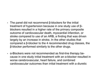 • The panel did not recommend β-blockers for the initial
treatment of hypertension because in one study use of β-
blockers resulted in a higher rate of the primary composite
outcome of cardiovascular death, myocardial infarction, or
stroke compared to use of an ARB, a finding that was driven
largely by an increase in stroke. In the other studies that
compared a β-blocker to the 4 recommended drug classes, the
β-blocker performed similarly to the other drugs.
• α-Blockers were not recommended as first-line therapy be-
cause in one study initial treatment with an α-blocker resulted in
worse cerebrovascular, heart failure, and combined
cardiovascular outcomes than initial treatment with a diuretic
 