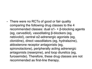 • There were no RCTs of good or fair quality
comparing the following drug classes to the 4
recommended classes: dual α1- + β-blocking agents
(eg, carvedilol), vasodilating β-blockers (eg,
nebivolol), central α2-adrenergic agonists (eg,
clonidine), direct vasodilators (eg, hydralazine),
aldosterone receptor antagonists (eg,
spironolactone), peripherally acting adrenergic
antagonists (reserpine), and loop diuretics (eg,
furosemide). Therefore, these drug classes are not
recommended as first-line therapy.
 