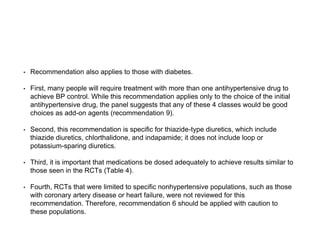 • Recommendation also applies to those with diabetes.
• First, many people will require treatment with more than one antihypertensive drug to
achieve BP control. While this recommendation applies only to the choice of the initial
antihypertensive drug, the panel suggests that any of these 4 classes would be good
choices as add-on agents (recommendation 9).
• Second, this recommendation is specific for thiazide-type diuretics, which include
thiazide diuretics, chlorthalidone, and indapamide; it does not include loop or
potassium-sparing diuretics.
• Third, it is important that medications be dosed adequately to achieve results similar to
those seen in the RCTs (Table 4).
• Fourth, RCTs that were limited to specific nonhypertensive populations, such as those
with coronary artery disease or heart failure, were not reviewed for this
recommendation. Therefore, recommendation 6 should be applied with caution to
these populations.
 