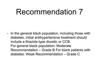 Recommendation 7
• In the general black population, including those with
diabetes, initial antihypertensive treatment should
include a thiazide-type diuretic or CCB.
For general black population: Moderate
Recommendation – Grade B For black patients with
diabetes: Weak Recommendation – Grade C
 
