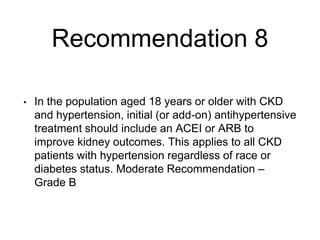 Recommendation 8
• In the population aged 18 years or older with CKD
and hypertension, initial (or add-on) antihypertensive
treatment should include an ACEI or ARB to
improve kidney outcomes. This applies to all CKD
patients with hypertension regardless of race or
diabetes status. Moderate Recommendation –
Grade B
 