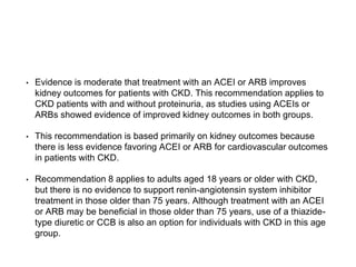 • Evidence is moderate that treatment with an ACEI or ARB improves
kidney outcomes for patients with CKD. This recommendation applies to
CKD patients with and without proteinuria, as studies using ACEIs or
ARBs showed evidence of improved kidney outcomes in both groups.
• This recommendation is based primarily on kidney outcomes because
there is less evidence favoring ACEI or ARB for cardiovascular outcomes
in patients with CKD.
• Recommendation 8 applies to adults aged 18 years or older with CKD,
but there is no evidence to support renin-angiotensin system inhibitor
treatment in those older than 75 years. Although treatment with an ACEI
or ARB may be beneficial in those older than 75 years, use of a thiazide-
type diuretic or CCB is also an option for individuals with CKD in this age
group.
 