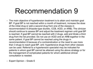 Recommendation 9
• The main objective of hypertension treatment is to attain and maintain goal
BP. If goal BP is not reached within a month of treatment, increase the dose
of the initial drug or add a second drug from one of the classes in
recommendation 6 (thiazide-type diuretic, CCB, ACEI, or ARB). The clinician
should continue to assess BP and adjust the treatment regimen until goal BP
is reached. If goal BP cannot be reached with 2 drugs, add and titrate a third
drug from the list provided. Do not use an ACEI and an ARB together in the
same patient. If goal BP cannot be reached using the drugs in
recommendation 6 because of a contraindication or the need to use more
than 3 drugs to reach goal BP, anti- hypertensive drugs from other classes
can be used. Referral to a hypertension specialist may be indicated for
patients in whom goal BP cannot be attained using the above strategy or for
the management of complicated patients for whom additional clinical
consultation is needed.
• Expert Opinion – Grade E
 