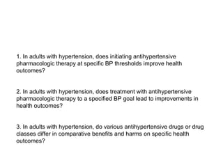 1. In adults with hypertension, does initiating antihypertensive
pharmacologic therapy at specific BP thresholds improve health
outcomes?
2. In adults with hypertension, does treatment with antihypertensive
pharmacologic therapy to a specified BP goal lead to improvements in
health outcomes?
3. In adults with hypertension, do various antihypertensive drugs or drug
classes differ in comparative benefits and harms on specific health
outcomes?
 