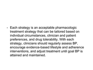 • Each strategy is an acceptable pharmacologic
treatment strategy that can be tailored based on
individual circumstances, clinician and patient
preferences, and drug tolerability. With each
strategy, clinicians should regularly assess BP,
encourage evidence-based lifestyle and adherence
interventions, and adjust treatment until goal BP is
attained and maintained.
 