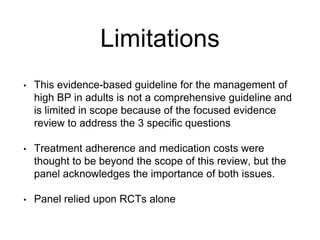 Limitations
• This evidence-based guideline for the management of
high BP in adults is not a comprehensive guideline and
is limited in scope because of the focused evidence
review to address the 3 specific questions
• Treatment adherence and medication costs were
thought to be beyond the scope of this review, but the
panel acknowledges the importance of both issues.
• Panel relied upon RCTs alone
 