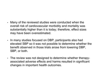 • Many of the reviewed studies were conducted when the
overall risk of cardiovascular morbidity and mortality was
substantially higher than it is today; therefore, effect sizes
may have been overestimated.
• In many studies focused on DBP, participants also had
elevated SBP so it was not possible to determine whether the
benefit observed in those trials arose from lowering DBP,
SBP, or both.
• The review was not designed to determine whether therapy-
associated adverse effects and harms resulted in significant
changes in important health outcomes.
 