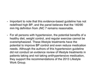 • Important to note that this evidence-based guideline has not
redefined high BP, and the panel believes that the 140/90
mm Hg definition from JNC 7 remains reasonable.
• For all persons with hypertension, the potential benefits of a
healthy diet, weight control, and regular exercise cannot be
overemphasized. These lifestyle treatments have the
potential to improve BP control and even reduce medication
needs. Although the authors of this hypertension guideline
did not conduct an evidence review of lifestyle treatments in
patients taking and not taking antihypertensive medication,
they support the recommendations of the 2013 Lifestyle
Work Group.
 