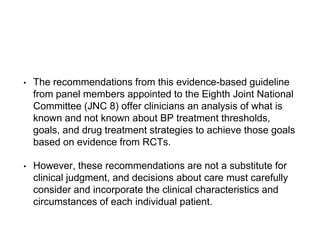 • The recommendations from this evidence-based guideline
from panel members appointed to the Eighth Joint National
Committee (JNC 8) offer clinicians an analysis of what is
known and not known about BP treatment thresholds,
goals, and drug treatment strategies to achieve those goals
based on evidence from RCTs.
• However, these recommendations are not a substitute for
clinical judgment, and decisions about care must carefully
consider and incorporate the clinical characteristics and
circumstances of each individual patient.
 