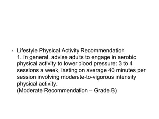 • Lifestyle Physical Activity Recommendation
1. In general, advise adults to engage in aerobic
physical activity to lower blood pressure: 3 to 4
sessions a week, lasting on average 40 minutes per
session involving moderate‐to‐vigorous intensity
physical activity.
(Moderate Recommendation – Grade B)
 
