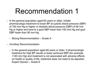 Recommendation 1
• In the general population aged 60 years or older, initiate
pharmacologic treatment to lower BP at systolic blood pressure (SBP)
of 150 mm Hg or higher or diastolic blood pressure (DBP) of 90 mm
Hg or higher and treat to a goal SBP lower than 150 mm Hg and goal
DBP lower than 90 mm Hg.
• Strong Recommendation – Grade A
• Corollary Recommendation
• In the general population aged 60 years or older, if pharmacologic
treatment for high BP results in lower achieved SBP (for example,
<140 mm Hg) and treatment is not associated with adverse effects
on health or quality of life, treatment does not need to be adjusted.
Expert Opinion – Grade E
 