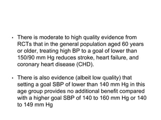 • There is moderate to high quality evidence from
RCTs that in the general population aged 60 years
or older, treating high BP to a goal of lower than
150/90 mm Hg reduces stroke, heart failure, and
coronary heart disease (CHD).
• There is also evidence (albeit low quality) that
setting a goal SBP of lower than 140 mm Hg in this
age group provides no additional benefit compared
with a higher goal SBP of 140 to 160 mm Hg or 140
to 149 mm Hg
 
