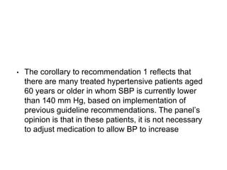 • The corollary to recommendation 1 reflects that
there are many treated hypertensive patients aged
60 years or older in whom SBP is currently lower
than 140 mm Hg, based on implementation of
previous guideline recommendations. The panel’s
opinion is that in these patients, it is not necessary
to adjust medication to allow BP to increase
 