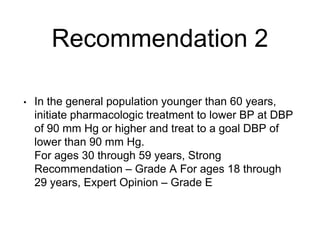 Recommendation 2
• In the general population younger than 60 years,
initiate pharmacologic treatment to lower BP at DBP
of 90 mm Hg or higher and treat to a goal DBP of
lower than 90 mm Hg.
For ages 30 through 59 years, Strong
Recommendation – Grade A For ages 18 through
29 years, Expert Opinion – Grade E
 