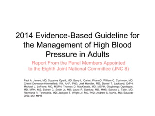 2014 Evidence-Based Guideline for
the Management of High Blood
Pressure in Adults
Report From the Panel Members Appointed
to the Eighth Joint National Committee (JNC 8)
Paul A. James, MD; Suzanne Oparil, MD; Barry L. Carter, PharmD; William C. Cushman, MD;
Cheryl Dennison-Himmelfarb, RN, ANP, PhD; Joel Handler, MD; Daniel T. Lackland, DrPH;
Michael L. LeFevre, MD, MSPH; Thomas D. MacKenzie, MD, MSPH; Olugbenga Ogedegbe,
MD, MPH, MS; Sidney C. Smith Jr, MD; Laura P. Svetkey, MD, MHS; Sandra J. Taler, MD;
Raymond R. Townsend, MD; Jackson T. Wright Jr, MD, PhD; Andrew S. Narva, MD; Eduardo
Ortiz, MD, MPH
 