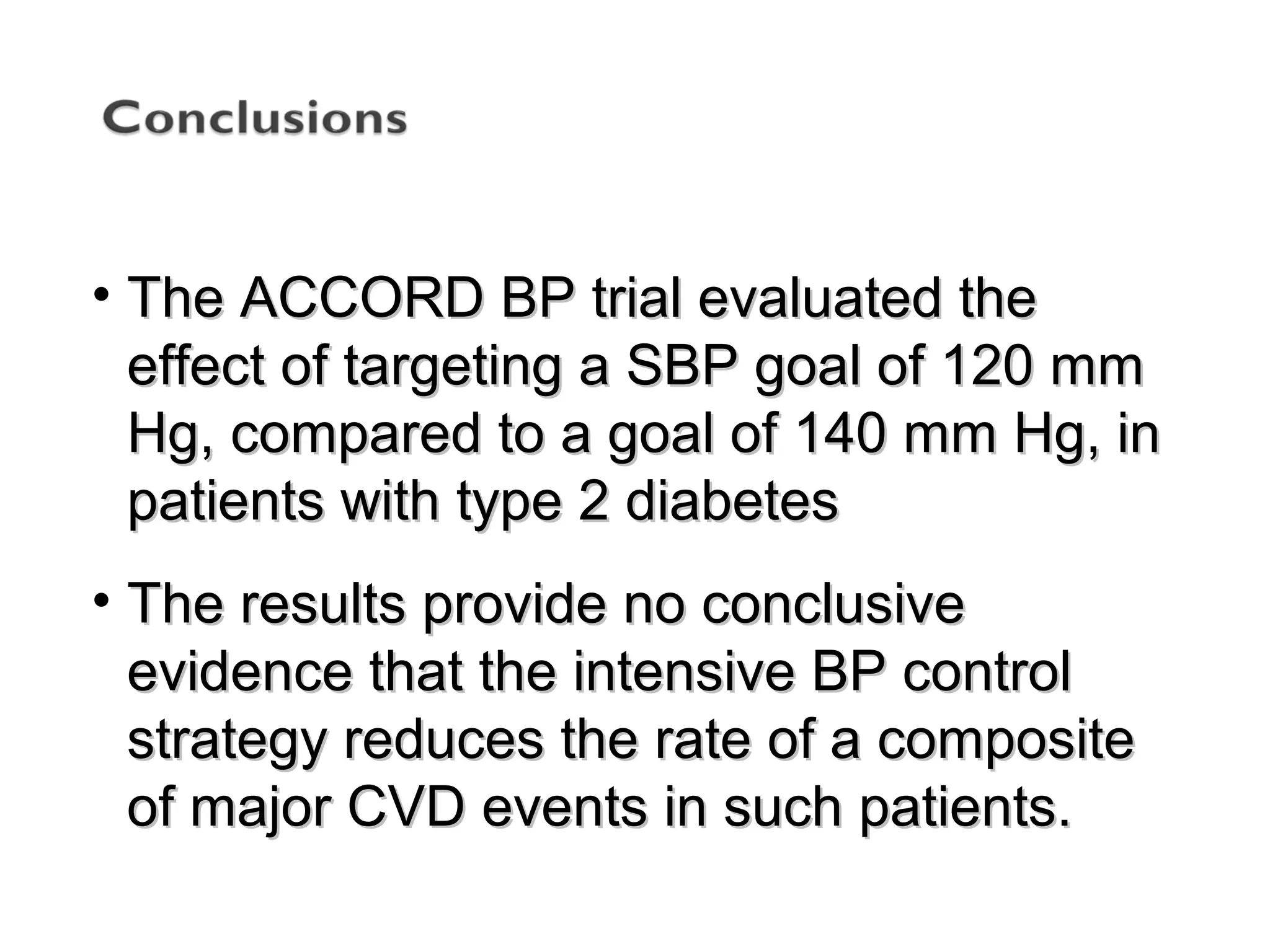 • The ACCORD BP trial evaluated theThe ACCORD BP trial evaluated the
effect of targeting a SBP goal of 120 mmeffect of targeting a SBP goal of 120 mm
Hg, compared to a goal of 140 mm Hg, inHg, compared to a goal of 140 mm Hg, in
patients with type 2 diabetespatients with type 2 diabetes
• The results provide no conclusiveThe results provide no conclusive
evidence that the intensive BP controlevidence that the intensive BP control
strategy reduces the rate of a compositestrategy reduces the rate of a composite
of major CVD events in such patients.of major CVD events in such patients.
 