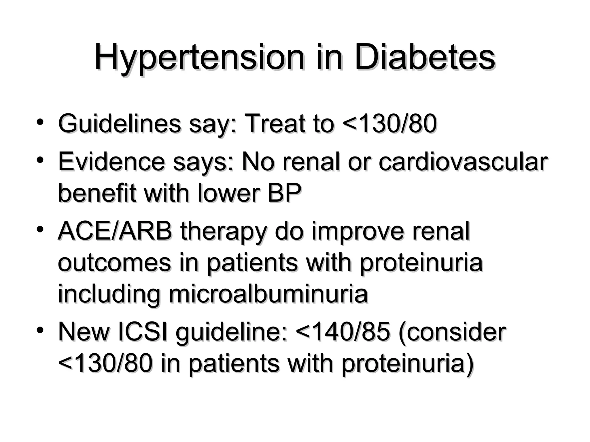 Hypertension in DiabetesHypertension in Diabetes
• Guidelines say: Treat to <130/80Guidelines say: Treat to <130/80
• Evidence says: No renal or cardiovascularEvidence says: No renal or cardiovascular
benefit with lower BPbenefit with lower BP
• ACE/ARB therapy do improve renalACE/ARB therapy do improve renal
outcomes in patients with proteinuriaoutcomes in patients with proteinuria
including microalbuminuriaincluding microalbuminuria
• New ICSI guideline: <140/85 (considerNew ICSI guideline: <140/85 (consider
<130/80 in patients with proteinuria)<130/80 in patients with proteinuria)
 