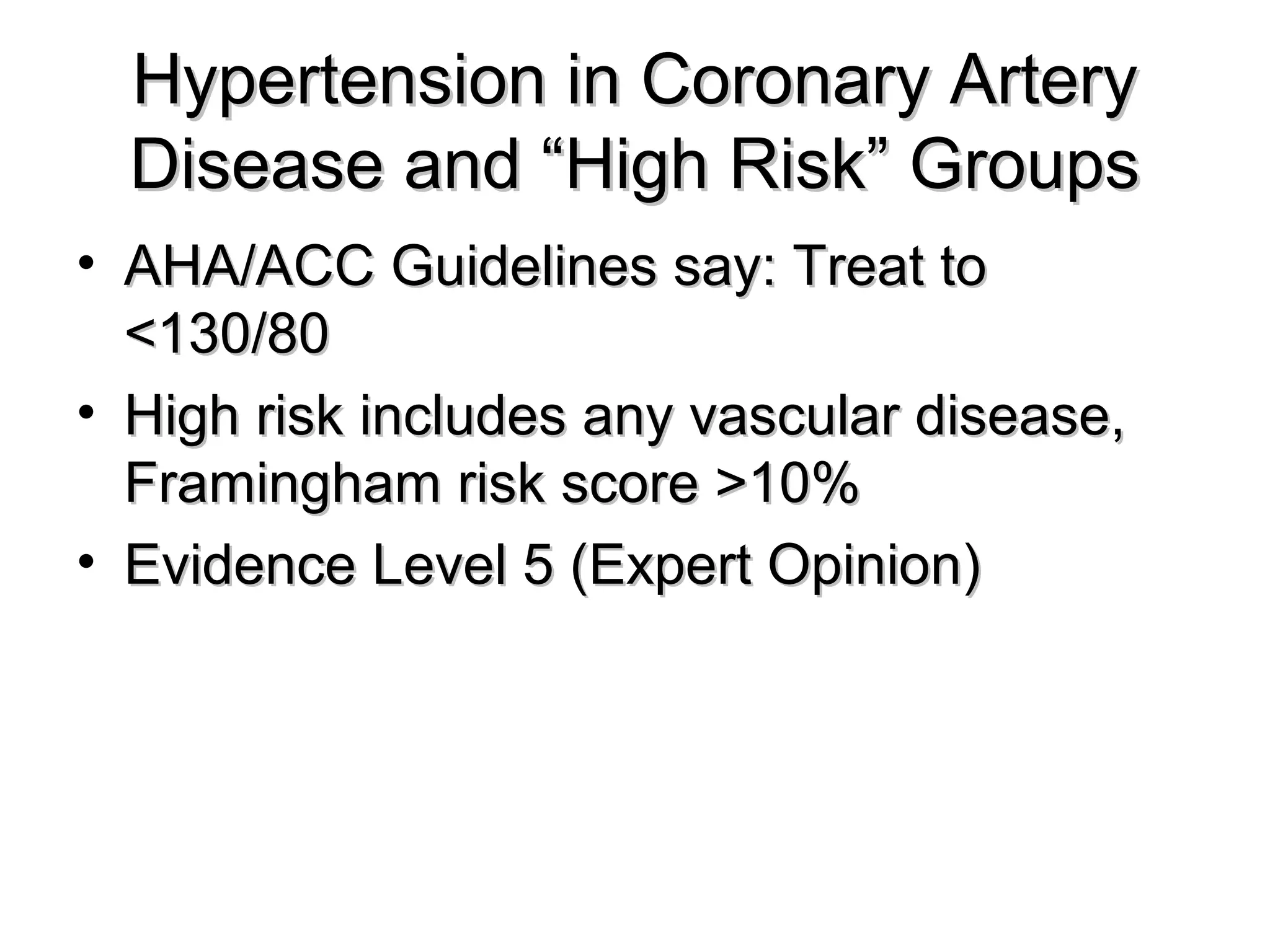 Hypertension in Coronary ArteryHypertension in Coronary Artery
Disease and “High Risk” GroupsDisease and “High Risk” Groups
• AHA/ACC Guidelines say: Treat toAHA/ACC Guidelines say: Treat to
<130/80<130/80
• High risk includes any vascular disease,High risk includes any vascular disease,
Framingham risk score >10%Framingham risk score >10%
• Evidence Level 5 (Expert Opinion)Evidence Level 5 (Expert Opinion)
 