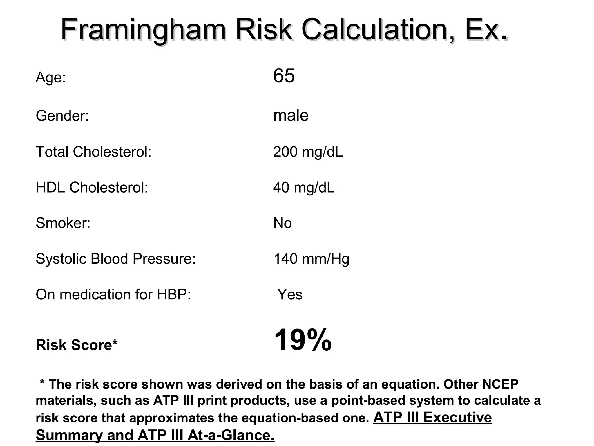 Framingham Risk Calculation, ExFramingham Risk Calculation, Ex..
Age: 65
Gender: male
Total Cholesterol: 200 mg/dL
HDL Cholesterol: 40 mg/dL
Smoker: No
Systolic Blood Pressure: 140 mm/Hg
On medication for HBP: Yes
Risk Score* 19%
* The risk score shown was derived on the basis of an equation. Other NCEP
materials, such as ATP III print products, use a point-based system to calculate a
risk score that approximates the equation-based one. ATP III Executive
Summary and ATP III At-a-Glance.
 