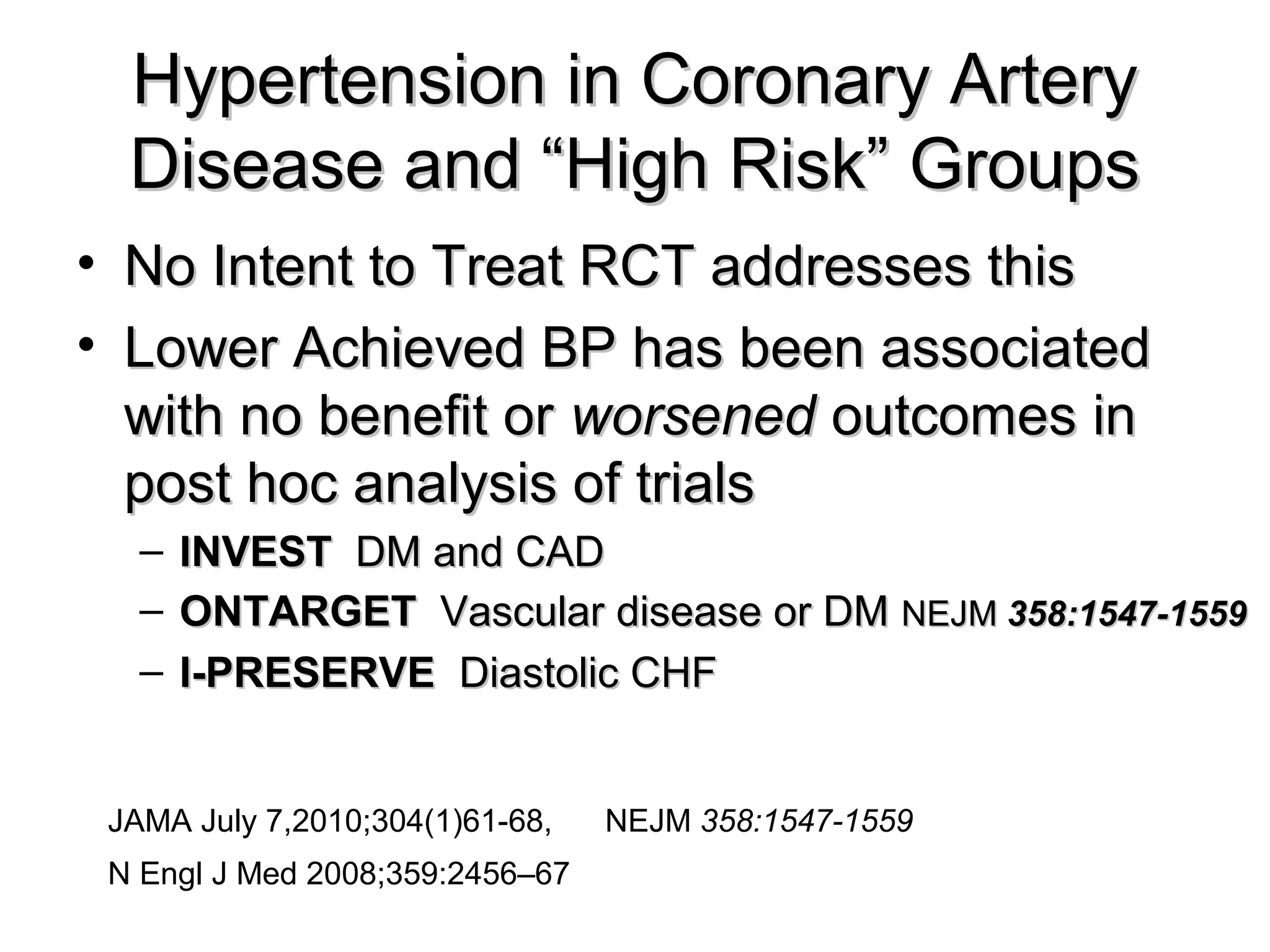 Hypertension in Coronary ArteryHypertension in Coronary Artery
Disease and “High Risk” GroupsDisease and “High Risk” Groups
• No Intent to Treat RCT addresses thisNo Intent to Treat RCT addresses this
• Lower Achieved BP has been associatedLower Achieved BP has been associated
with no benefit orwith no benefit or worsenedworsened outcomes inoutcomes in
post hoc analysis of trialspost hoc analysis of trials
– INVESTINVEST DM and CADDM and CAD
– ONTARGETONTARGET Vascular disease or DMVascular disease or DM NEJMNEJM 358:1547-1559358:1547-1559
– I-PRESERVEI-PRESERVE Diastolic CHFDiastolic CHF
JAMA July 7,2010;304(1)61-68, NEJM 358:1547-1559
N Engl J Med 2008;359:2456–67
 