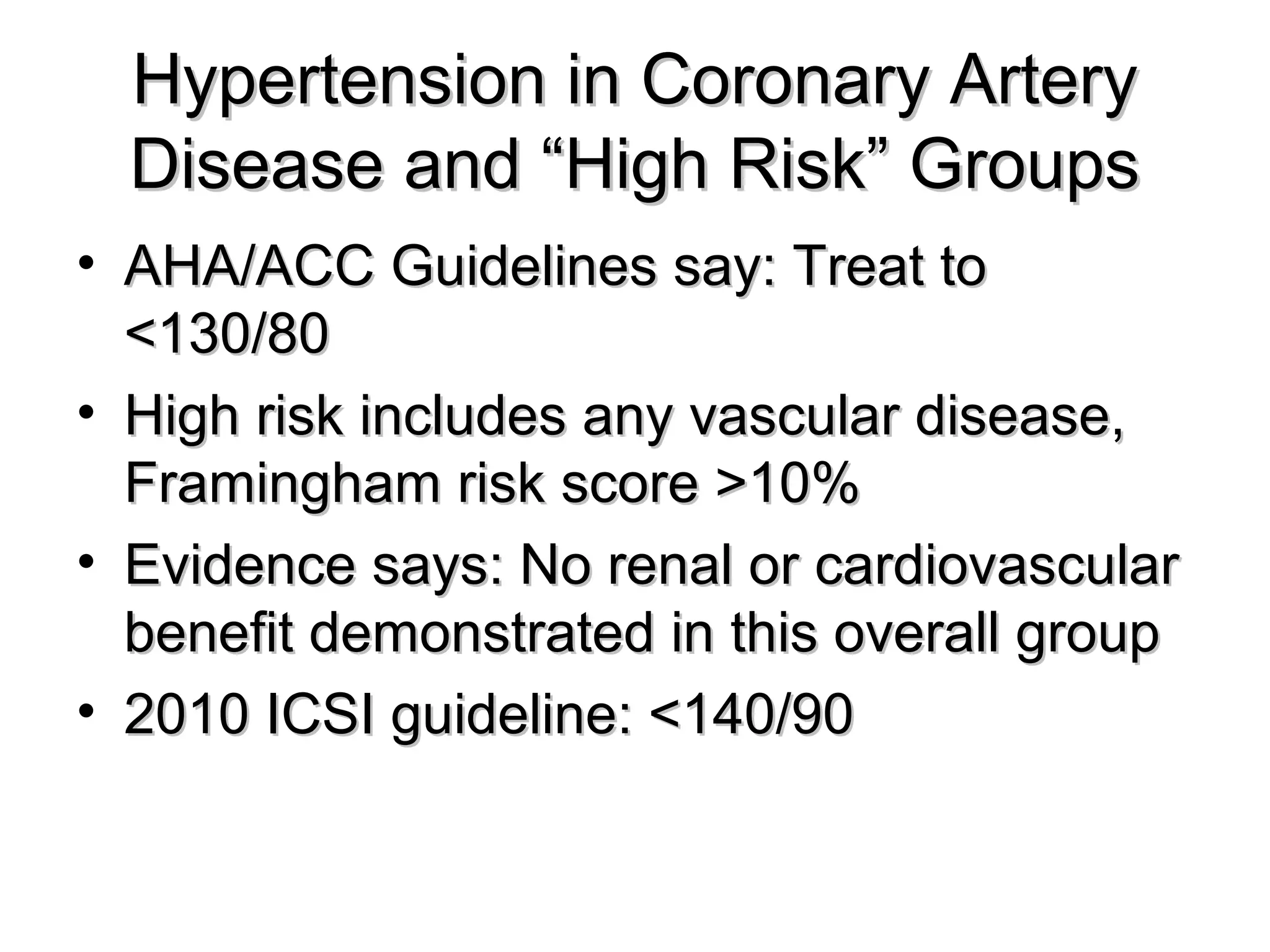 Hypertension in Coronary ArteryHypertension in Coronary Artery
Disease and “High Risk” GroupsDisease and “High Risk” Groups
• AHA/ACC Guidelines say: Treat toAHA/ACC Guidelines say: Treat to
<130/80<130/80
• High risk includes any vascular disease,High risk includes any vascular disease,
Framingham risk score >10%Framingham risk score >10%
• Evidence says: No renal or cardiovascularEvidence says: No renal or cardiovascular
benefit demonstrated in this overall groupbenefit demonstrated in this overall group
• 2010 ICSI guideline: <140/902010 ICSI guideline: <140/90
 