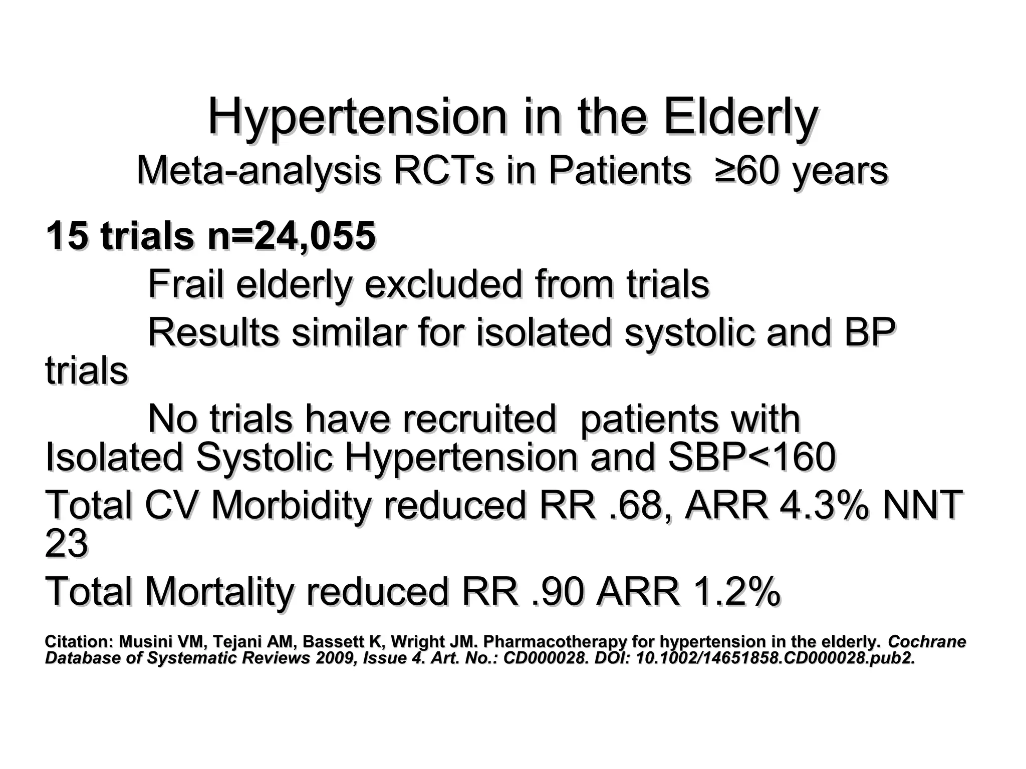 Hypertension in the ElderlyHypertension in the Elderly
Meta-analysis RCTs in Patients ≥60 yearsMeta-analysis RCTs in Patients ≥60 years
15 trials n=24,05515 trials n=24,055
Frail elderly excluded from trialsFrail elderly excluded from trials
Results similar for isolated systolic and BPResults similar for isolated systolic and BP
trialstrials
No trials have recruited patients withNo trials have recruited patients with
Isolated Systolic Hypertension and SBP<160Isolated Systolic Hypertension and SBP<160
Total CV Morbidity reduced RR .68, ARR 4.3% NNTTotal CV Morbidity reduced RR .68, ARR 4.3% NNT
2323
Total Mortality reduced RR .90 ARR 1.2%Total Mortality reduced RR .90 ARR 1.2%
Citation: Musini VM, Tejani AM, Bassett K, Wright JM. Pharmacotherapy for hypertension in the elderly.Citation: Musini VM, Tejani AM, Bassett K, Wright JM. Pharmacotherapy for hypertension in the elderly. CochraneCochrane
Database of Systematic Reviews 2009, Issue 4. Art. No.: CD000028. DOI: 10.1002/14651858.CD000028.pub2.Database of Systematic Reviews 2009, Issue 4. Art. No.: CD000028. DOI: 10.1002/14651858.CD000028.pub2.
 