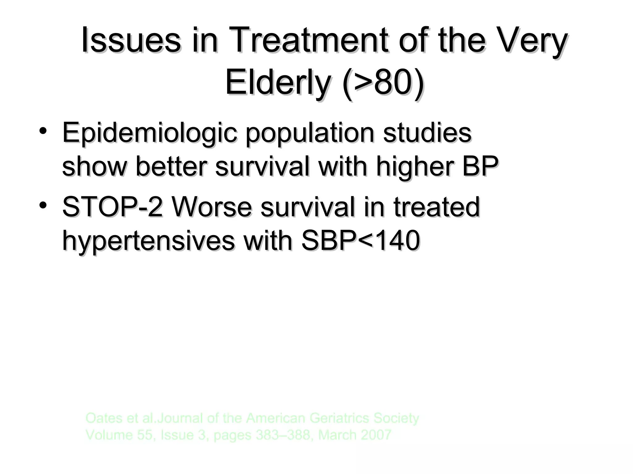 Issues in Treatment of the VeryIssues in Treatment of the Very
Elderly (>80)Elderly (>80)
• Epidemiologic population studiesEpidemiologic population studies
show better survival with higher BPshow better survival with higher BP
• STOP-2 Worse survival in treatedSTOP-2 Worse survival in treated
hypertensives with SBP<140hypertensives with SBP<140
Oates et al.Journal of the American Geriatrics Society
Volume 55, Issue 3, pages 383–388, March 2007
 