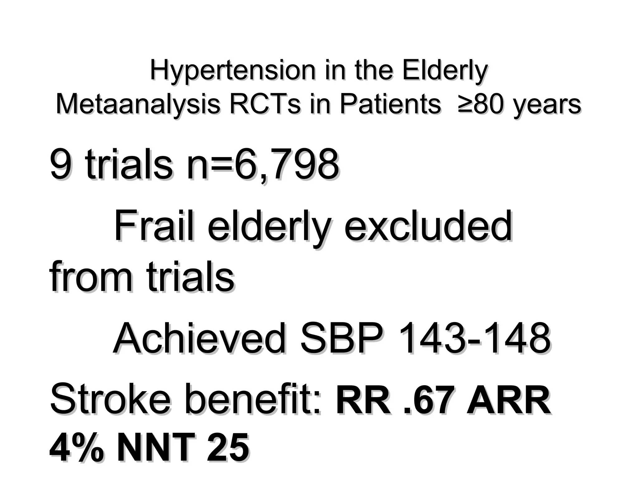 Hypertension in the ElderlyHypertension in the Elderly
Metaanalysis RCTs in Patients ≥80 yearsMetaanalysis RCTs in Patients ≥80 years
9 trials n=6,7989 trials n=6,798
Frail elderly excludedFrail elderly excluded
from trialsfrom trials
Achieved SBP 143-148Achieved SBP 143-148
Stroke benefit:Stroke benefit: RR .67 ARRRR .67 ARR
4% NNT 254% NNT 25
 
