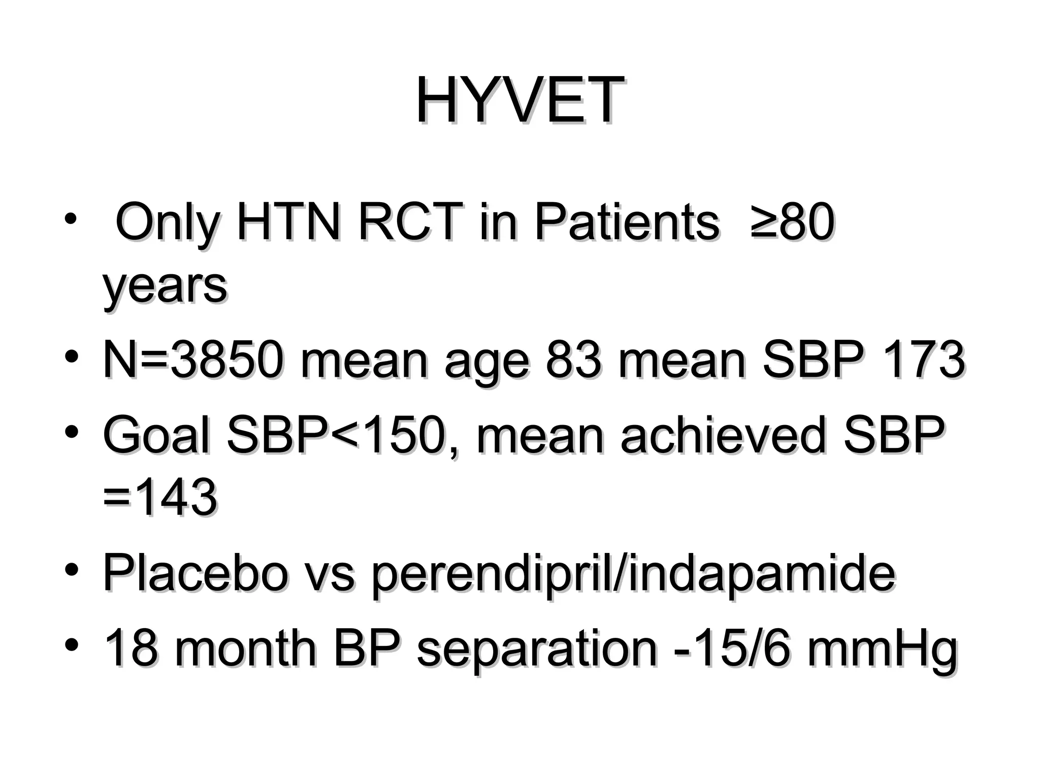 HYVETHYVET
• Only HTN RCT in Patients ≥80Only HTN RCT in Patients ≥80
yearsyears
• N=3850 mean age 83 mean SBP 173N=3850 mean age 83 mean SBP 173
• Goal SBP<150, mean achieved SBPGoal SBP<150, mean achieved SBP
=143=143
• Placebo vs perendipril/indapamidePlacebo vs perendipril/indapamide
• 18 month BP separation -15/6 mmHg18 month BP separation -15/6 mmHg
 