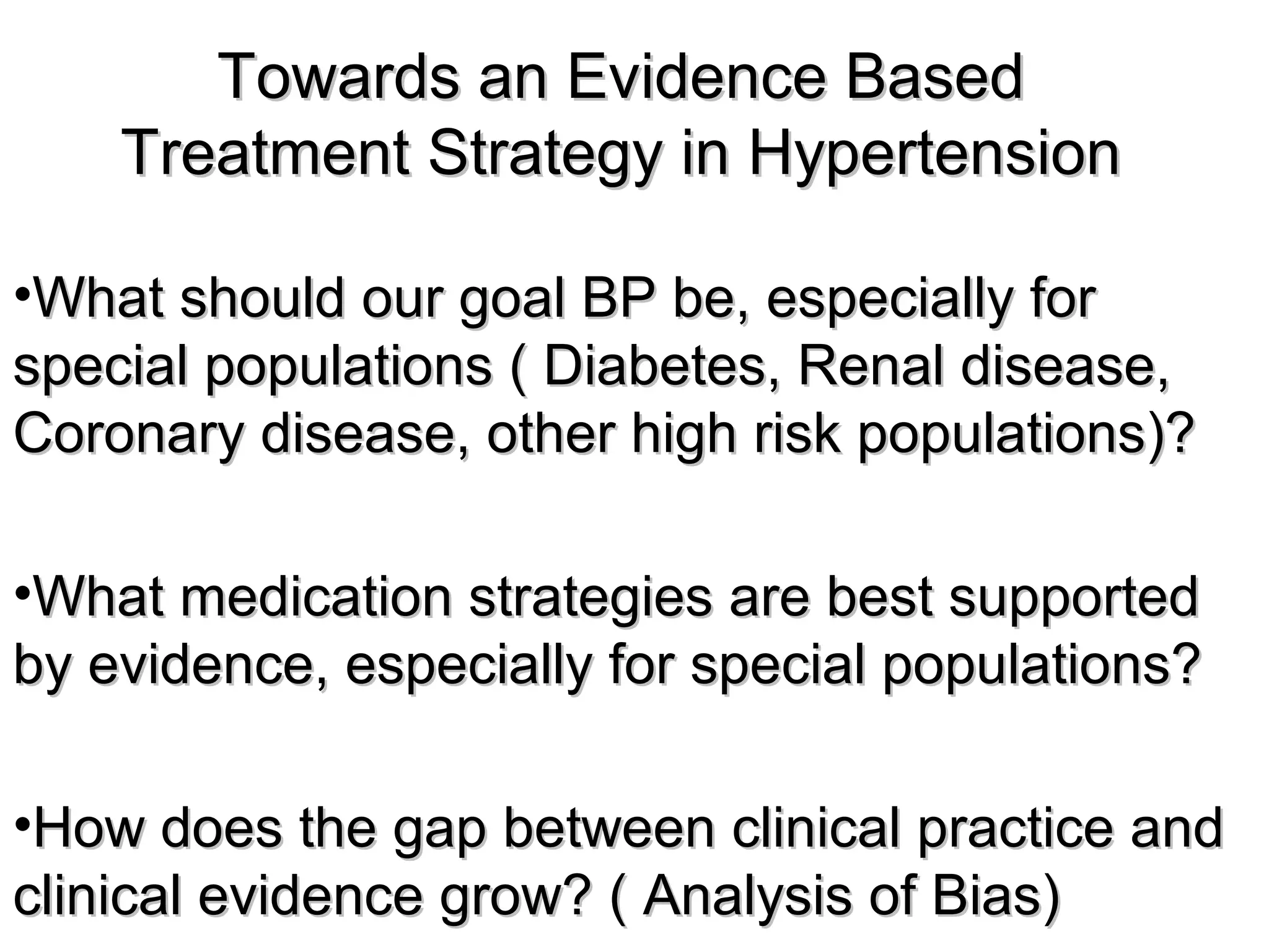Towards an Evidence BasedTowards an Evidence Based
Treatment Strategy in HypertensionTreatment Strategy in Hypertension
•What should our goal BP be, especially forWhat should our goal BP be, especially for
special populations ( Diabetes, Renal disease,special populations ( Diabetes, Renal disease,
Coronary disease, other high risk populations)?Coronary disease, other high risk populations)?
•What medication strategies are best supportedWhat medication strategies are best supported
by evidence, especially for special populations?by evidence, especially for special populations?
•How does the gap between clinical practice andHow does the gap between clinical practice and
clinical evidence grow? ( Analysis of Bias)clinical evidence grow? ( Analysis of Bias)
 