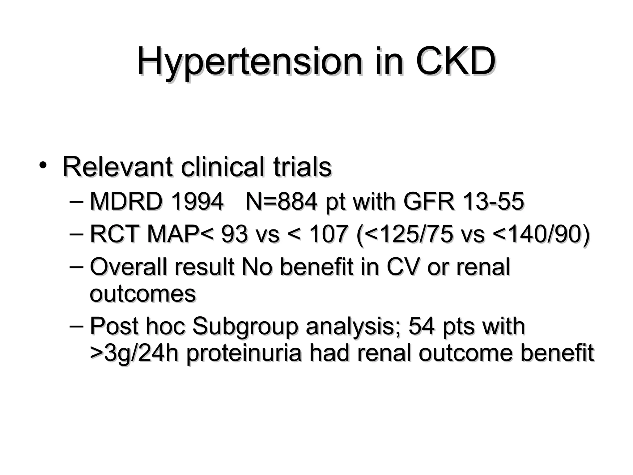 Hypertension in CKDHypertension in CKD
• Relevant clinical trialsRelevant clinical trials
– MDRD 1994 N=884 pt with GFR 13-55MDRD 1994 N=884 pt with GFR 13-55
– RCT MAP< 93 vs < 107 (<125/75 vs <140/90)RCT MAP< 93 vs < 107 (<125/75 vs <140/90)
– Overall result No benefit in CV or renalOverall result No benefit in CV or renal
outcomesoutcomes
– Post hoc Subgroup analysis; 54 pts withPost hoc Subgroup analysis; 54 pts with
>3g/24h proteinuria had renal outcome benefit>3g/24h proteinuria had renal outcome benefit
 