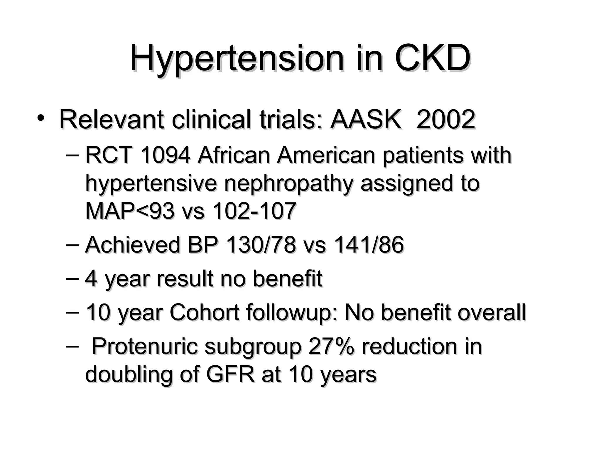 Hypertension in CKDHypertension in CKD
• Relevant clinical trials: AASK 2002Relevant clinical trials: AASK 2002
– RCT 1094 African American patients withRCT 1094 African American patients with
hypertensive nephropathy assigned tohypertensive nephropathy assigned to
MAP<93 vs 102-107MAP<93 vs 102-107
– Achieved BP 130/78 vs 141/86Achieved BP 130/78 vs 141/86
– 4 year result no benefit4 year result no benefit
– 10 year Cohort followup: No benefit overall10 year Cohort followup: No benefit overall
– Protenuric subgroup 27% reduction inProtenuric subgroup 27% reduction in
doubling of GFR at 10 yearsdoubling of GFR at 10 years
 