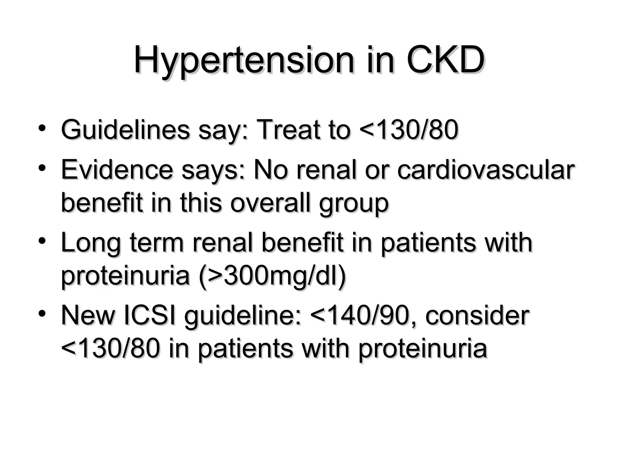 Hypertension in CKDHypertension in CKD
• Guidelines say: Treat to <130/80Guidelines say: Treat to <130/80
• Evidence says: No renal or cardiovascularEvidence says: No renal or cardiovascular
benefit in this overall groupbenefit in this overall group
• Long term renal benefit in patients withLong term renal benefit in patients with
proteinuria (>300mg/dl)proteinuria (>300mg/dl)
• New ICSI guideline: <140/90, considerNew ICSI guideline: <140/90, consider
<130/80 in patients with proteinuria<130/80 in patients with proteinuria
 