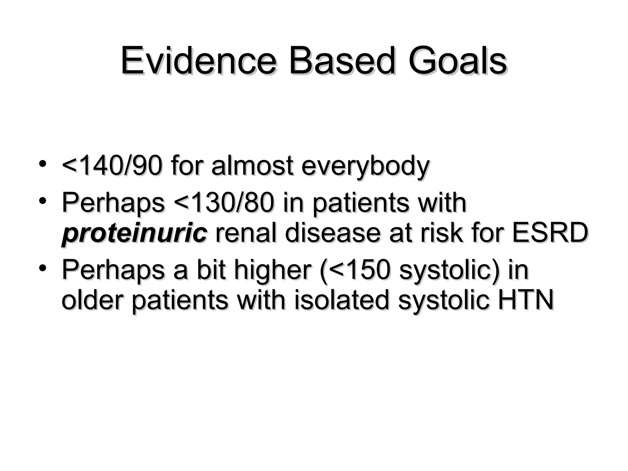 Evidence Based GoalsEvidence Based Goals
• <140/90 for almost everybody<140/90 for almost everybody
• Perhaps <130/80 in patients withPerhaps <130/80 in patients with
proteinuricproteinuric renal disease at risk for ESRDrenal disease at risk for ESRD
• Perhaps a bit higher (<150 systolic) inPerhaps a bit higher (<150 systolic) in
older patients with isolated systolic HTNolder patients with isolated systolic HTN
 