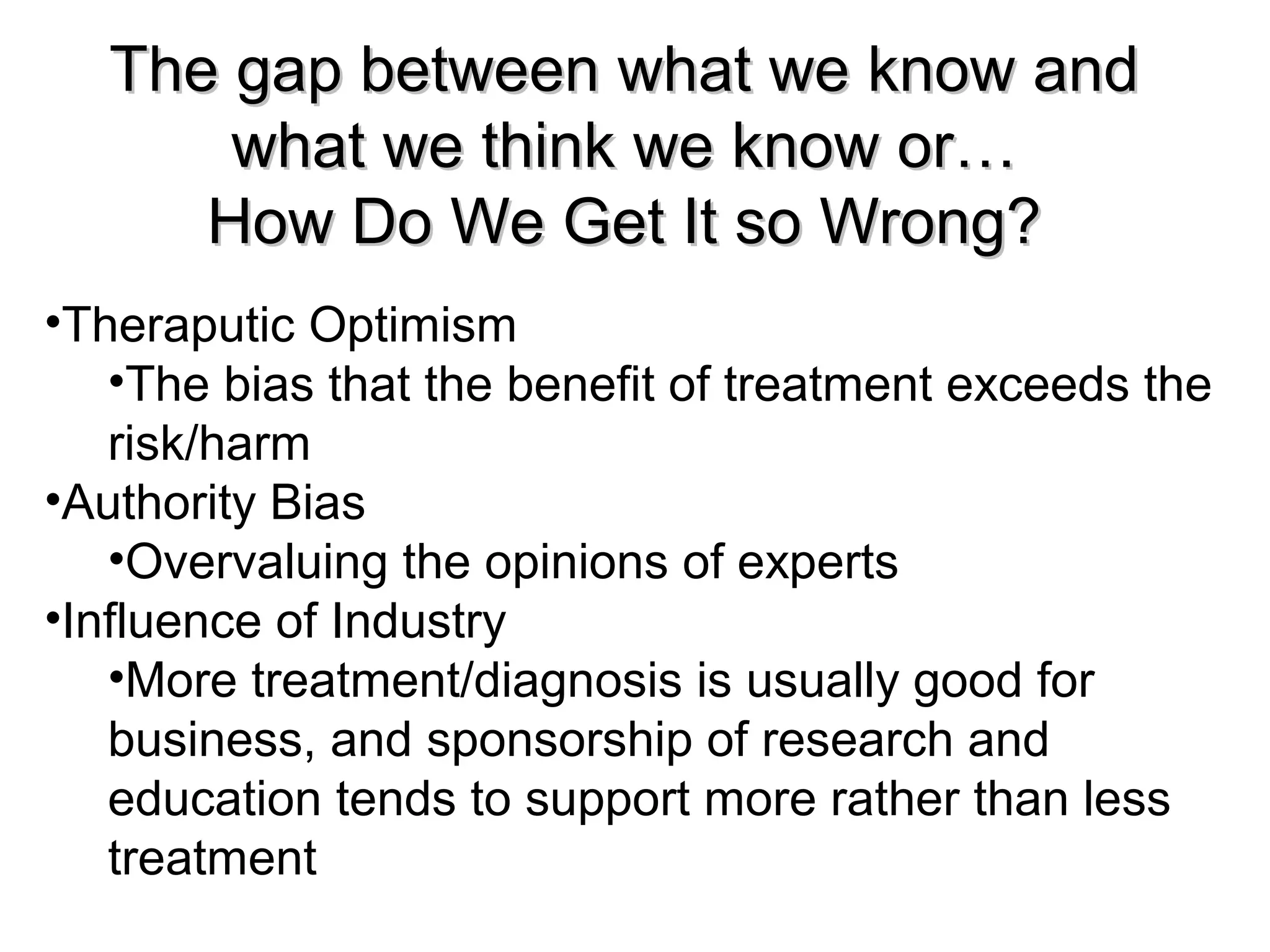 The gap between what we know andThe gap between what we know and
what we think we know or…what we think we know or…
How Do We Get It so Wrong?How Do We Get It so Wrong?
•Theraputic Optimism
•The bias that the benefit of treatment exceeds the
risk/harm
•Authority Bias
•Overvaluing the opinions of experts
•Influence of Industry
•More treatment/diagnosis is usually good for
business, and sponsorship of research and
education tends to support more rather than less
treatment
 